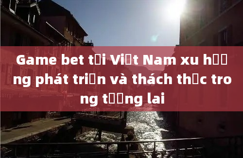 Game bet tại Việt Nam xu hướng phát triển và thách thức trong tương lai