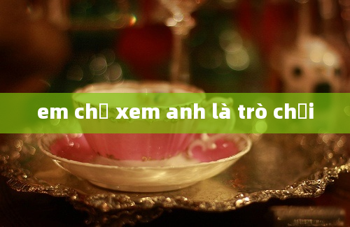 em chỉ xem anh là trò chơi