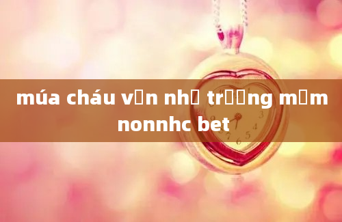 múa cháu vẫn nhớ trường mầm nonnhc bet