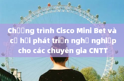 Chương trình Cisco Mini Bet và cơ hội phát triển nghề nghiệp cho các chuyên gia CNTT