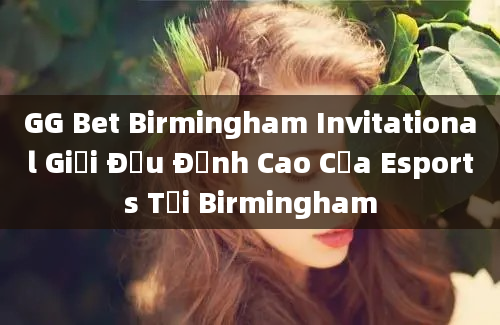 GG Bet Birmingham Invitational Giải Đấu Đỉnh Cao Của Esports Tại Birmingham