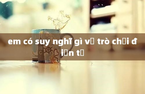 em có suy nghĩ gì về trò chơi điện tử