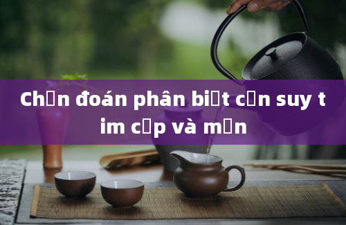 Chẩn đoán phân biệt cơn suy tim cấp và mạn