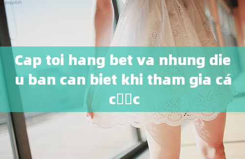 Cap toi hang bet va nhung dieu ban can biet khi tham gia cá cược