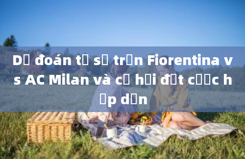 Dự đoán tỷ số trận Fiorentina vs AC Milan và cơ hội đặt cược hấp dẫn