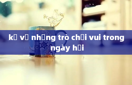 kể về những trò chơi vui trong ngày hội