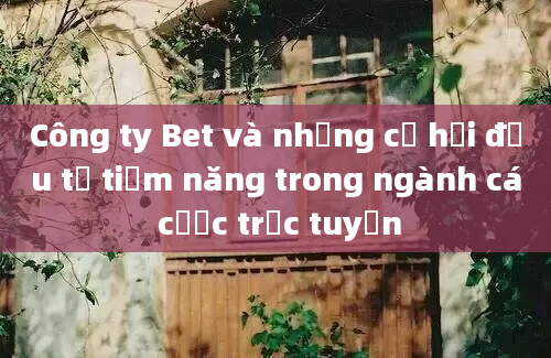 Công ty Bet và những cơ hội đầu tư tiềm năng trong ngành cá cược trực tuyến