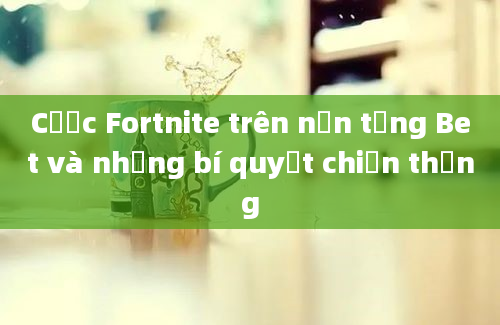 Cược Fortnite trên nền tảng Bet và những bí quyết chiến thắng