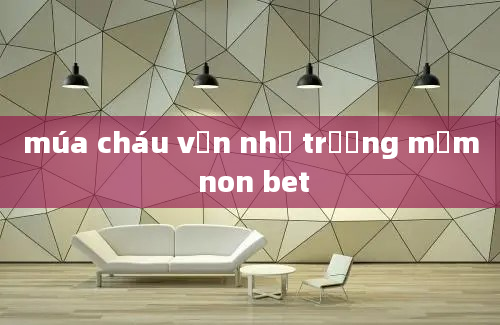 múa cháu vẫn nhớ trường mầm non bet