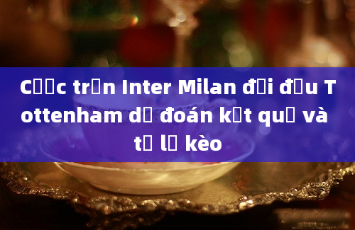 Cược trận Inter Milan đối đầu Tottenham dự đoán kết quả và tỷ lệ kèo