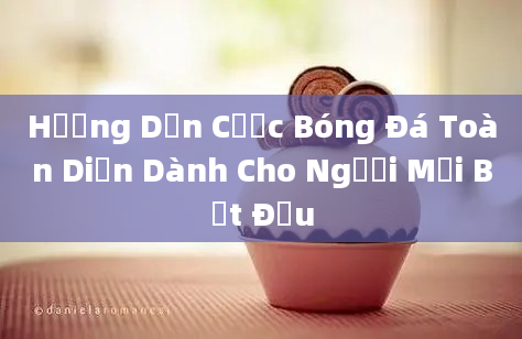 Hướng Dẫn Cược Bóng Đá Toàn Diện Dành Cho Người Mới Bắt Đầu