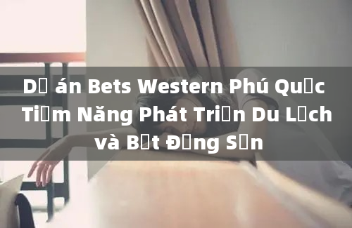 Dự án Bets Western Phú Quốc Tiềm Năng Phát Triển Du Lịch và Bất Động Sản