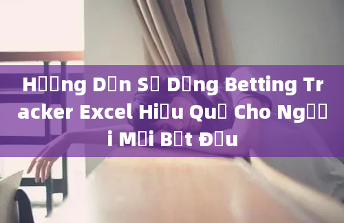 Hướng Dẫn Sử Dụng Betting Tracker Excel Hiệu Quả Cho Người Mới Bắt Đầu