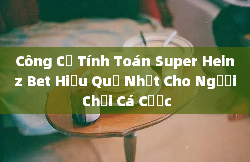 Công Cụ Tính Toán Super Heinz Bet Hiệu Quả Nhất Cho Người Chơi Cá Cược