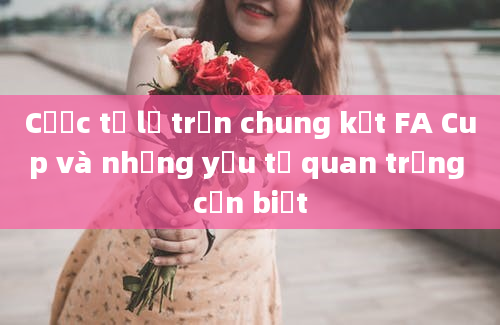 Cược tỷ lệ trận chung kết FA Cup và những yếu tố quan trọng cần biết