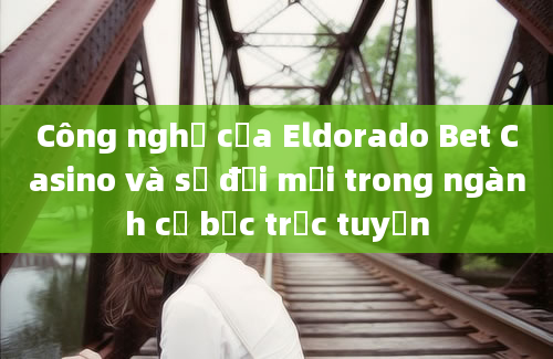 Công nghệ của Eldorado Bet Casino và sự đổi mới trong ngành cờ bạc trực tuyến