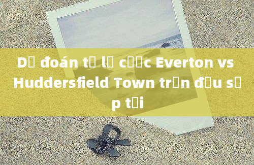 Dự đoán tỷ lệ cược Everton vs Huddersfield Town trận đấu sắp tới