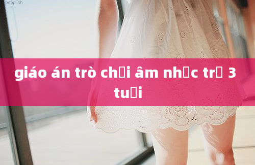 giáo án trò chơi âm nhạc trẻ 3 tuổi