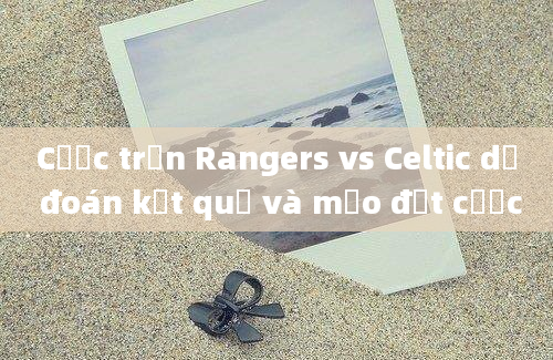 Cược trận Rangers vs Celtic dự đoán kết quả và mẹo đặt cược