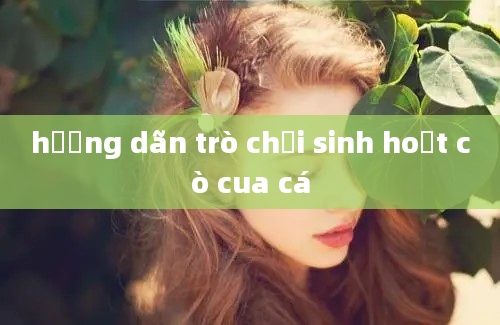 hướng dãn trò chơi sinh hoạt cò cua cá