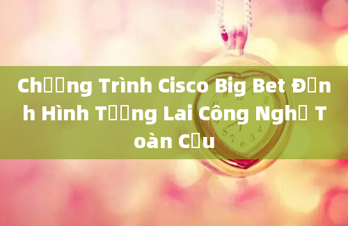 Chương Trình Cisco Big Bet Định Hình Tương Lai Công Nghệ Toàn Cầu