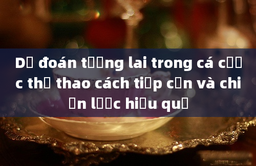 Dự đoán tương lai trong cá cược thể thao cách tiếp cận và chiến lược hiệu quả