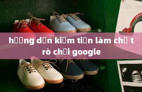 hướng dẫn kiếm tiền làm chủ trò chơi google