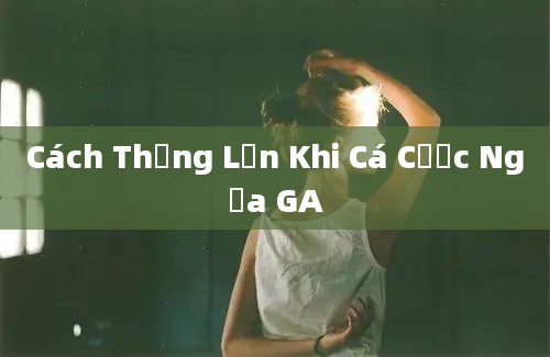 Cách Thắng Lớn Khi Cá Cược Ngựa GA