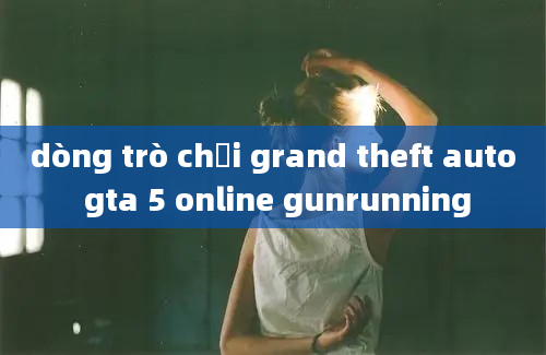 dòng trò chơi grand theft auto gta 5 online gunrunning