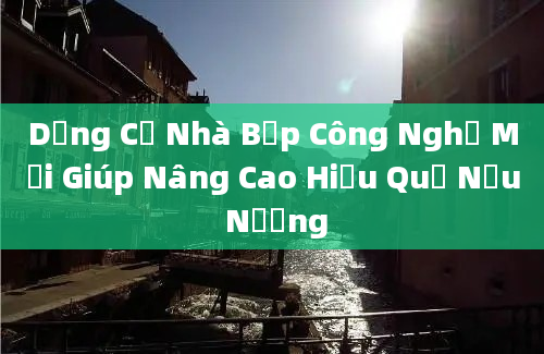 Dụng Cụ Nhà Bếp Công Nghệ Mới Giúp Nâng Cao Hiệu Quả Nấu Nướng