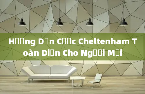 Hướng Dẫn Cược Cheltenham Toàn Diện Cho Người Mới