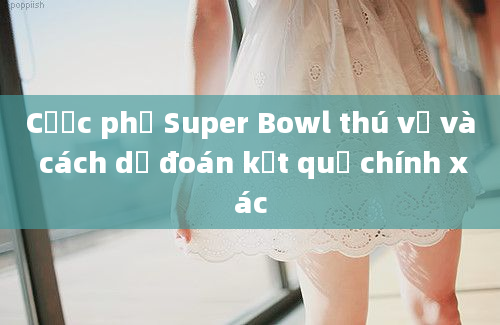 Cược phụ Super Bowl thú vị và cách dự đoán kết quả chính xác