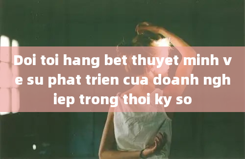 Doi toi hang bet thuyet minh ve su phat trien cua doanh nghiep trong thoi ky so