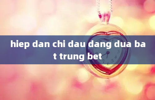 hiep dan chi dau dang dua bat trung bet