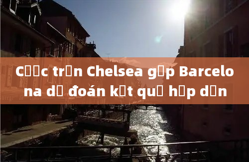 Cược trận Chelsea gặp Barcelona dự đoán kết quả hấp dẫn