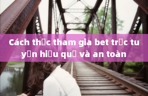 Cách thức tham gia bet trực tuyến hiệu quả và an toàn