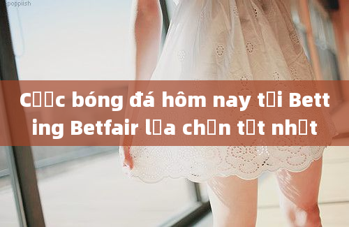 Cược bóng đá hôm nay tại Betting Betfair lựa chọn tốt nhất