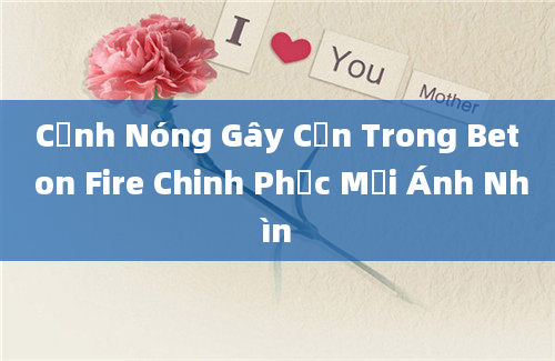 Cảnh Nóng Gây Cấn Trong Bet on Fire Chinh Phục Mọi Ánh Nhìn