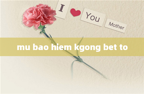 mu bao hiem kgong bet to