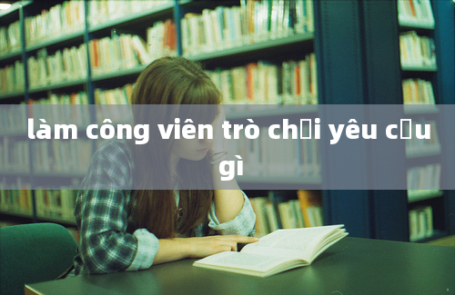 làm công viên trò chơi yêu cầu gì