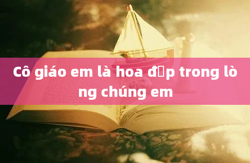 Cô giáo em là hoa đẹp trong lòng chúng em