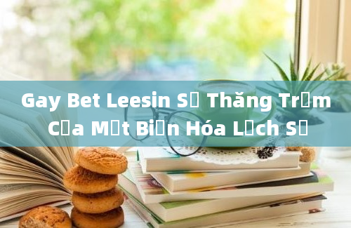 Gay Bet Leesin Sự Thăng Trầm Của Một Biến Hóa Lịch Sử