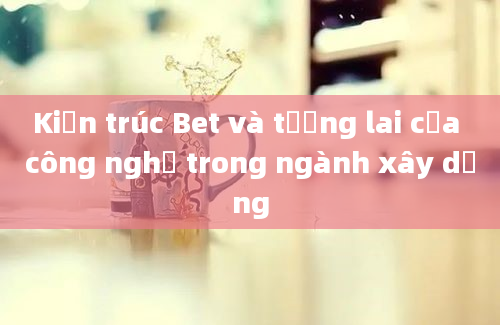 Kiến trúc Bet và tương lai của công nghệ trong ngành xây dựng