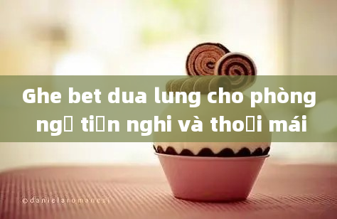 Ghe bet dua lung cho phòng ngủ tiện nghi và thoải mái