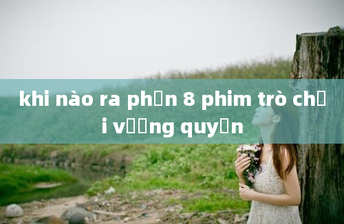 khi nào ra phần 8 phim trò chơi vương quyền