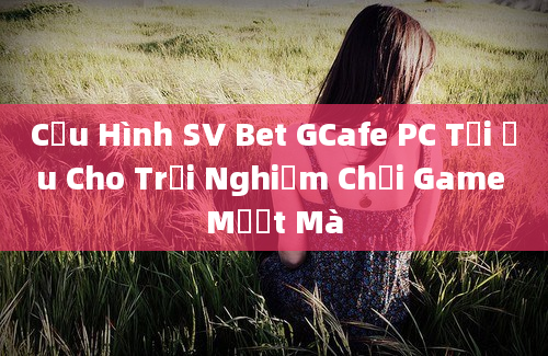 Cấu Hình SV Bet GCafe PC Tối Ưu Cho Trải Nghiệm Chơi Game Mượt Mà