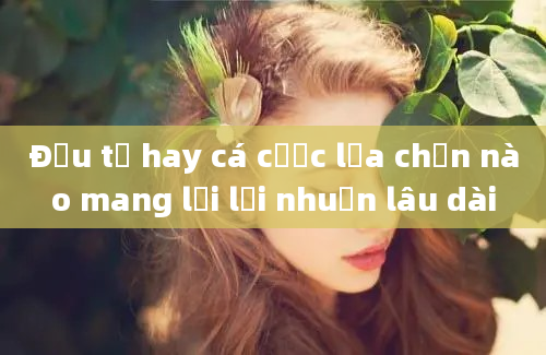 Đầu tư hay cá cược lựa chọn nào mang lại lợi nhuận lâu dài