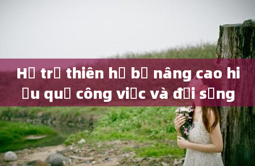 Hỗ trợ thiên hạ bệ nâng cao hiệu quả công việc và đời sống