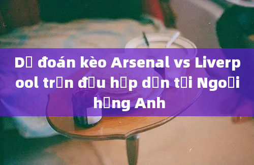 Dự đoán kèo Arsenal vs Liverpool trận đấu hấp dẫn tại Ngoại hạng Anh