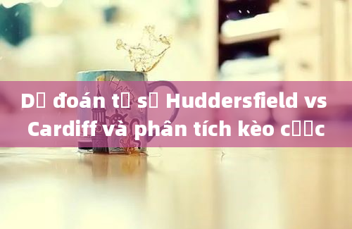 Dự đoán tỷ số Huddersfield vs Cardiff và phân tích kèo cược